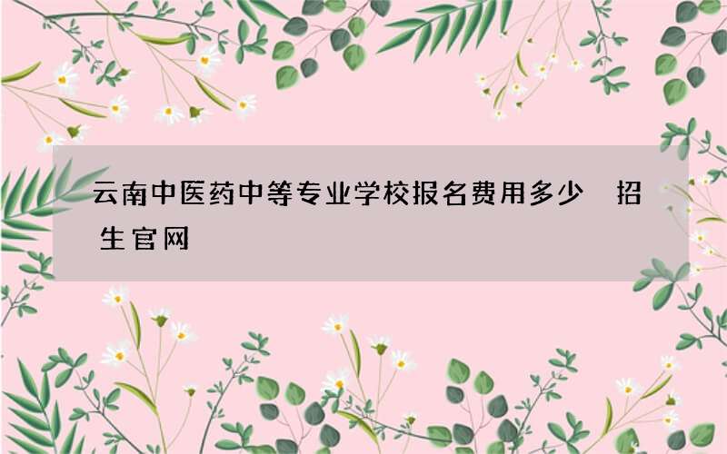 云南中医药中等专业学校报名费用多少 招生官网